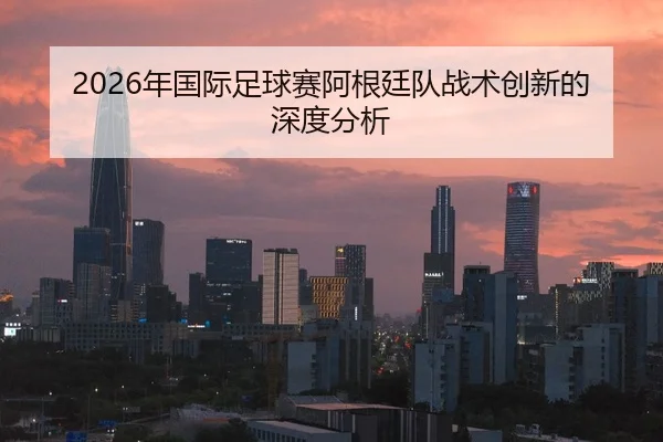 2026年国际足球赛阿根廷队战术创新的深度分析