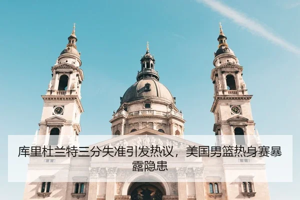 库里杜兰特三分失准引发热议，美国男篮热身赛暴露隐患