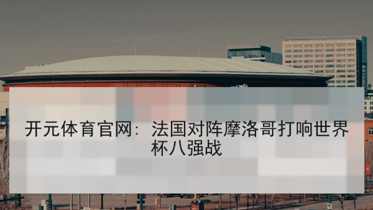 开元体育官网: 法国对阵摩洛哥打响世界杯八强战