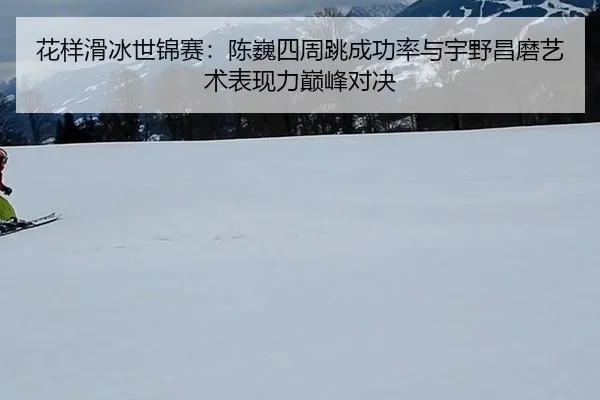 花样滑冰世锦赛：陈巍四周跳成功率与宇野昌磨艺术表现力巅峰对决