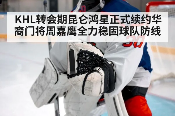 KHL转会期昆仑鸿星正式续约华裔门将周嘉鹰全力稳固球队防线